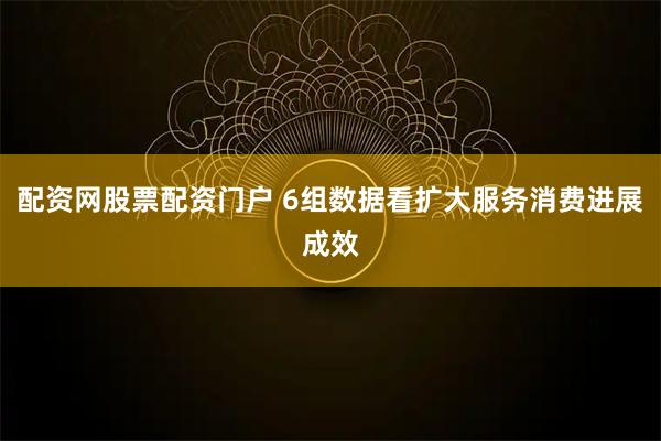 配资网股票配资门户 6组数据看扩大服务消费进展成效