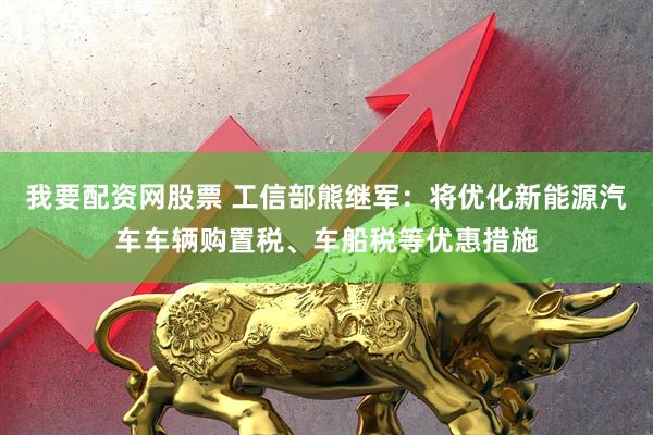 我要配资网股票 工信部熊继军：将优化新能源汽车车辆购置税、车船税等优惠措施