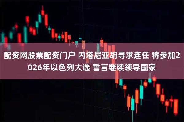 配资网股票配资门户 内塔尼亚胡寻求连任 将参加2026年以色列大选 誓言继续领导国家