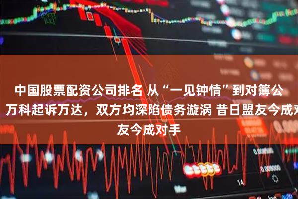 中国股票配资公司排名 从“一见钟情”到对簿公堂，万科起诉万达，双方均深陷债务漩涡 昔日盟友今成对手