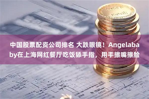 中国股票配资公司排名 大跌眼镜！Angelababy在上海网红餐厅吃饭舔手指，用手擦嘴擦脸