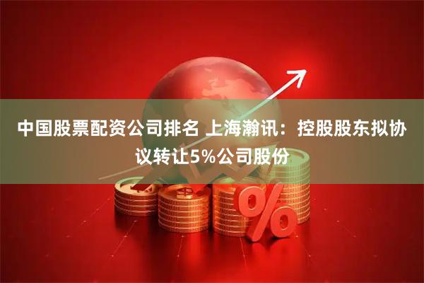 中国股票配资公司排名 上海瀚讯：控股股东拟协议转让5%公司股份