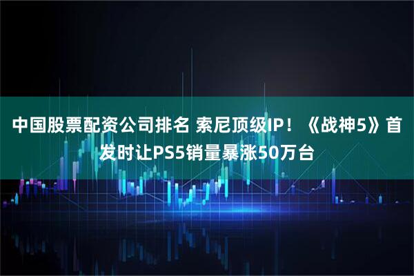 中国股票配资公司排名 索尼顶级IP！《战神5》首发时让PS5销量暴涨50万台