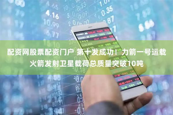 配资网股票配资门户 第十发成功！力箭一号运载火箭发射卫星载荷总质量突破10吨