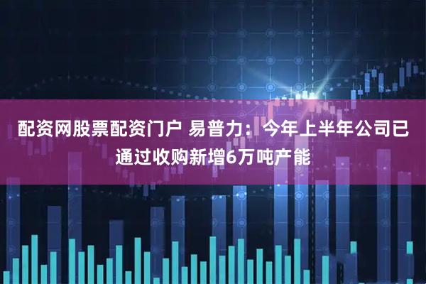 配资网股票配资门户 易普力：今年上半年公司已通过收购新增6万吨产能