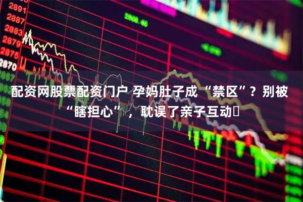 配资网股票配资门户 孕妈肚子成 “禁区”？别被 “瞎担心” ，耽误了亲子互动​