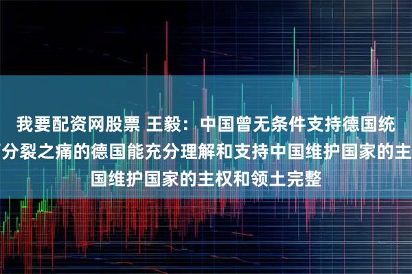 我要配资网股票 王毅：中国曾无条件支持德国统一，希望经历分裂之痛的德国能充分理解和支持中国维护国家的主权和领土完整