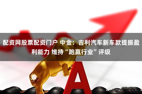 配资网股票配资门户 中金：吉利汽车新车款提振盈利能力 维持“跑赢行业”评级