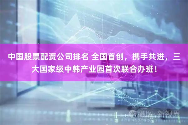 中国股票配资公司排名 全国首创，携手共进，三大国家级中韩产业园首次联合办班！