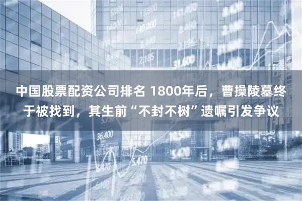 中国股票配资公司排名 1800年后，曹操陵墓终于被找到，其生前“不封不树”遗嘱引发争议