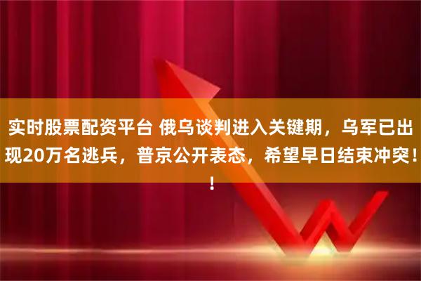 实时股票配资平台 俄乌谈判进入关键期，乌军已出现20万名逃兵，普京公开表态，希望早日结束冲突！