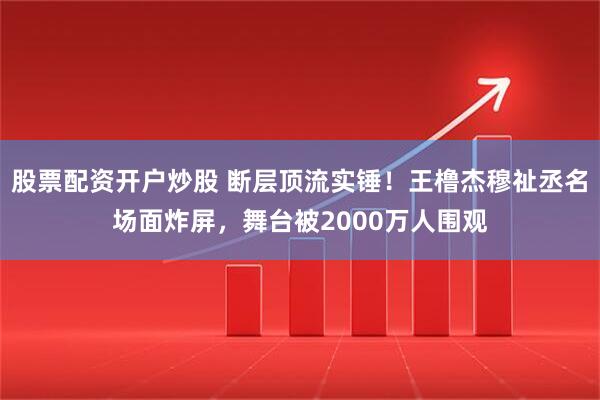 股票配资开户炒股 断层顶流实锤！王橹杰穆祉丞名场面炸屏，舞台被2000万人围观