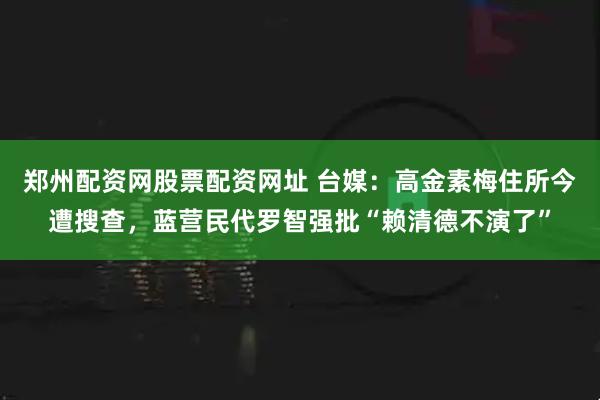 郑州配资网股票配资网址 台媒：高金素梅住所今遭搜查，蓝营民代罗智强批“赖清德不演了”