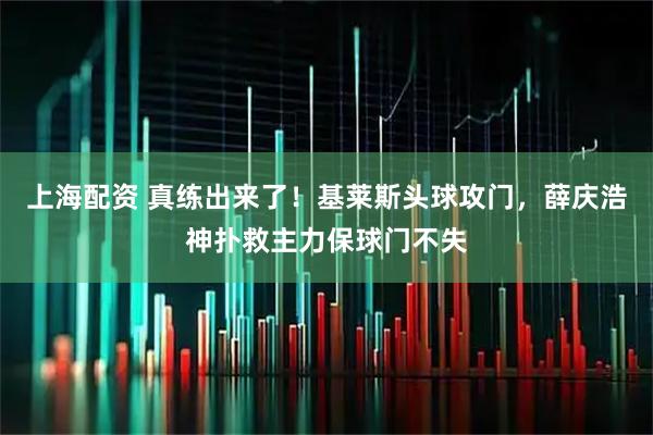 上海配资 真练出来了！基莱斯头球攻门，薛庆浩神扑救主力保球门不失