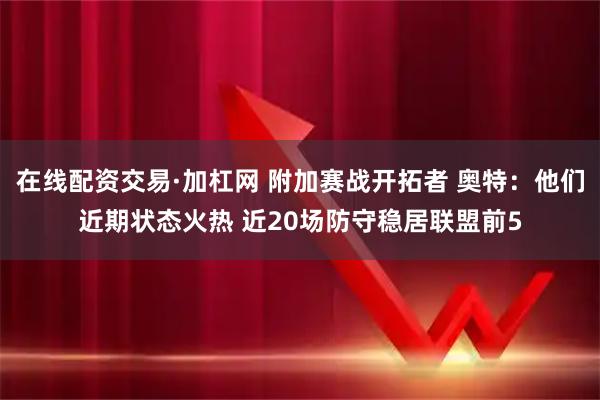 在线配资交易·加杠网 附加赛战开拓者 奥特：他们近期状态火热 近20场防守稳居联盟前5