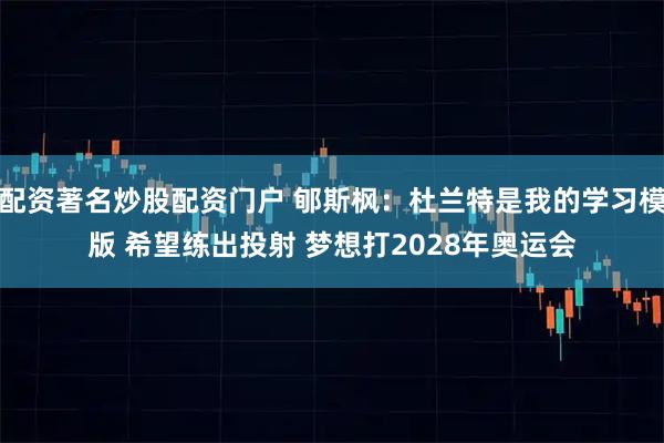 配资著名炒股配资门户 郇斯枫：杜兰特是我的学习模版 希望练出投射 梦想打2028年奥运会