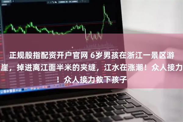 正规股指配资开户官网 6岁男孩在浙江一景区游玩不慎坠崖，掉进离江面半米的夹缝，江水在涨潮！众人接力救下孩子